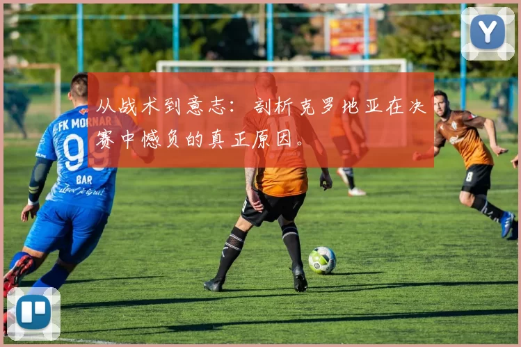 从战术到意志：剖析克罗地亚在决赛中憾负的真正原因。