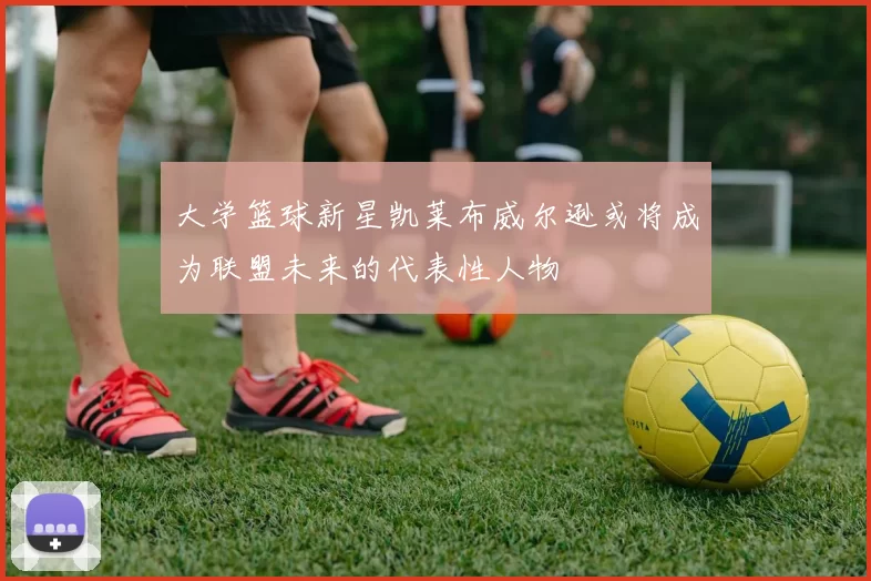 大学篮球新星凯莱布威尔逊或将成为联盟未来的代表性人物