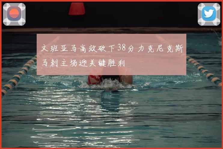 文班亚马高效砍下38分力克尼克斯马刺主场迎关键胜利