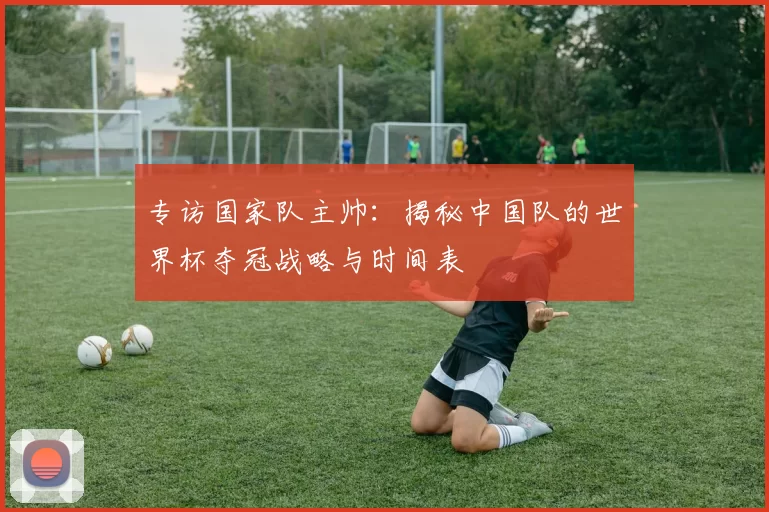 专访国家队主帅:揭秘中国队的世界杯夺冠战略与时间表