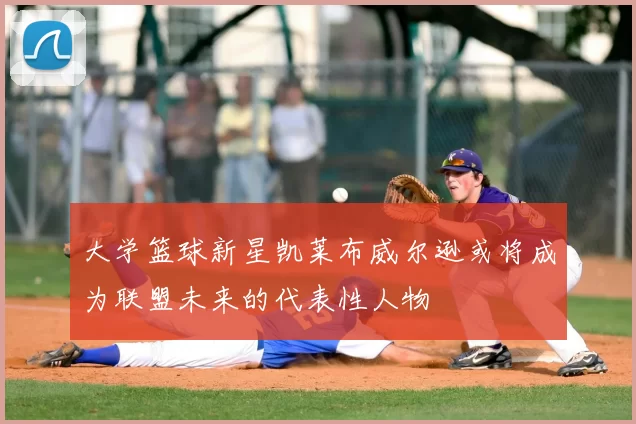 大学篮球新星凯莱布威尔逊或将成为联盟未来的代表性人物