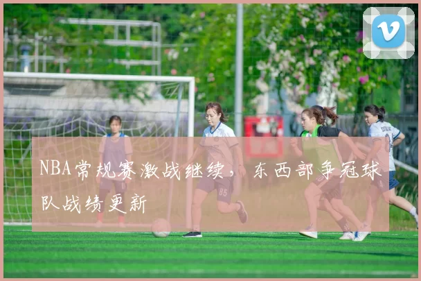 NBA常规赛激战继续，东西部争冠球队战绩更新