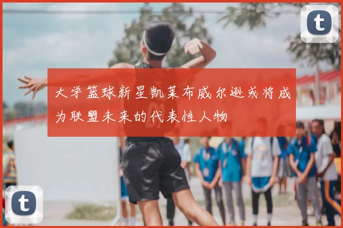 大学篮球新星凯莱布威尔逊或将成为联盟未来的代表性人物