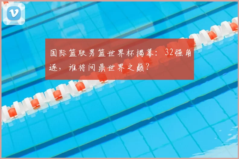国际篮联男篮世界杯揭幕：32强角逐，谁将问鼎世界之巅？