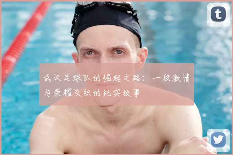 武汉足球队的崛起之路：一段激情与荣耀交织的纪实故事