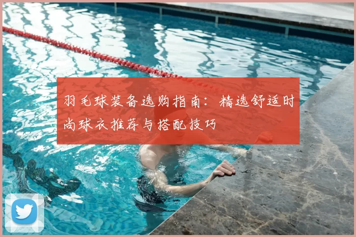 羽毛球装备选购指南：精选舒适时尚球衣推荐与搭配技巧