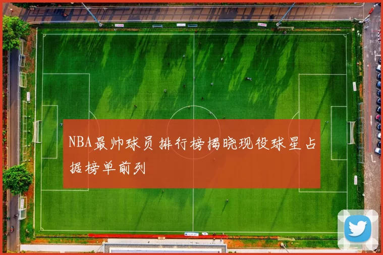 NBA最帅球员排行榜揭晓现役球星占据榜单前列