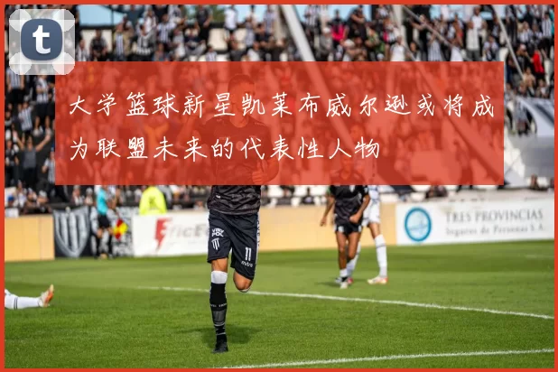 大学篮球新星凯莱布威尔逊或将成为联盟未来的代表性人物