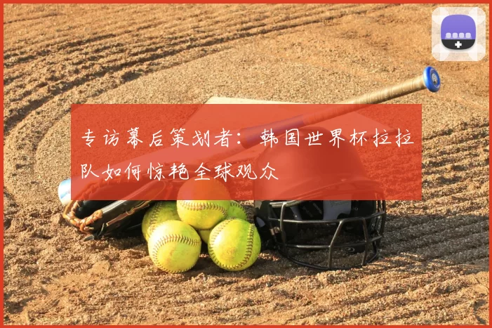 专访幕后策划者：韩国世界杯拉拉队如何惊艳全球观众