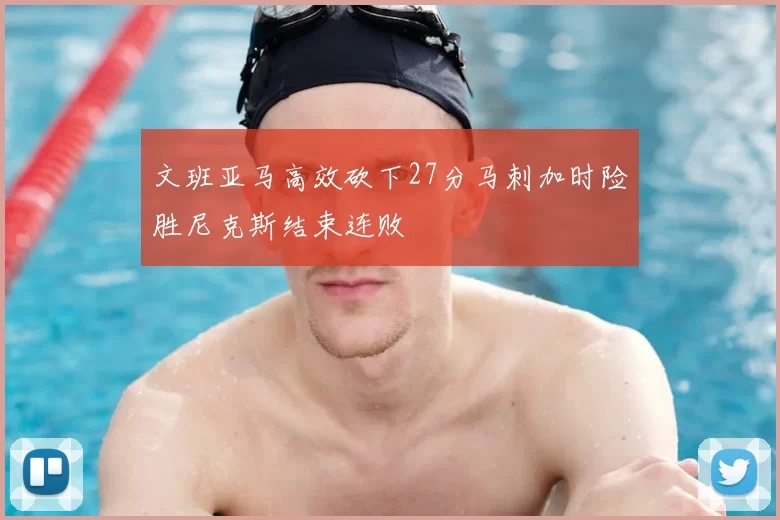 文班亚马高效砍下27分马刺加时险胜尼克斯结束连败