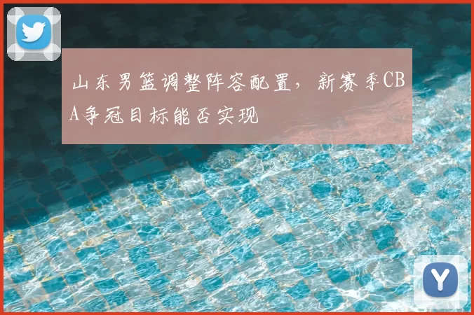 山东男篮调整阵容配置,新赛季CBA争冠目标能否实现