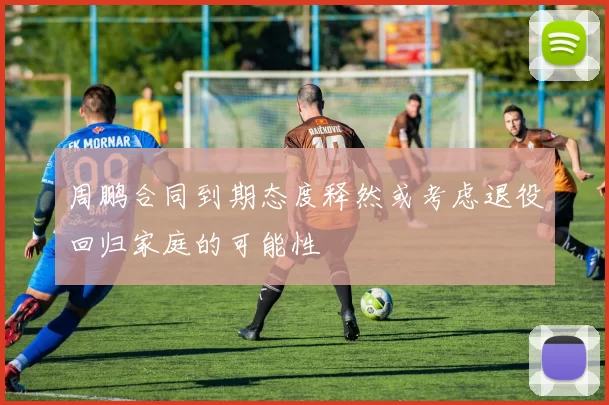 周鹏合同到期态度释然或考虑退役回归家庭的可能性