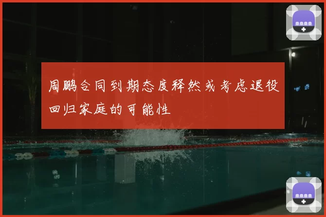 周鹏合同到期态度释然或考虑退役回归家庭的可能性