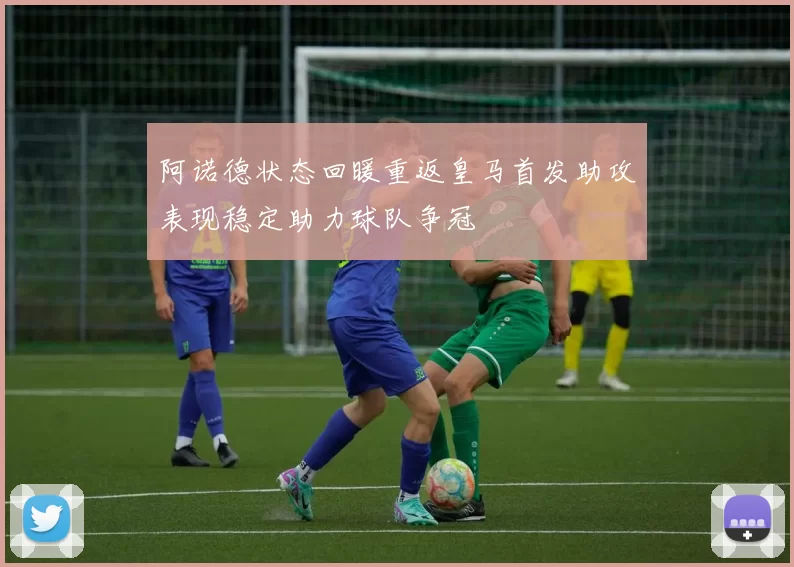 阿诺德状态回暖重返皇马首发助攻表现稳定助力球队争冠