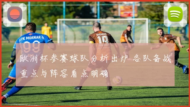 欧洲杯参赛球队分析出炉 各队备战重点与阵容看点明确