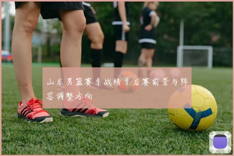 山东男篮赛季战绩季后赛前景与阵容调整方向
