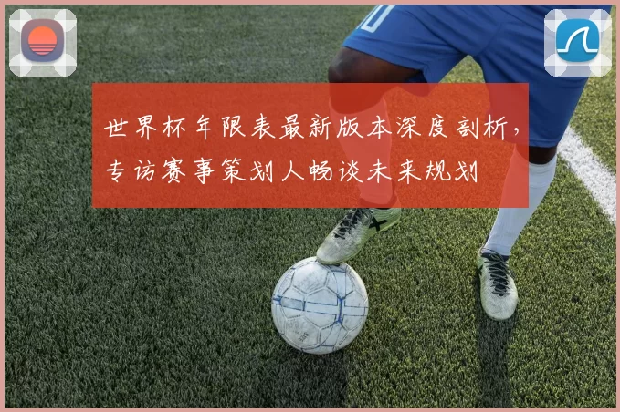 世界杯年限表最新版本深度剖析,专访赛事策划人畅谈未来规划