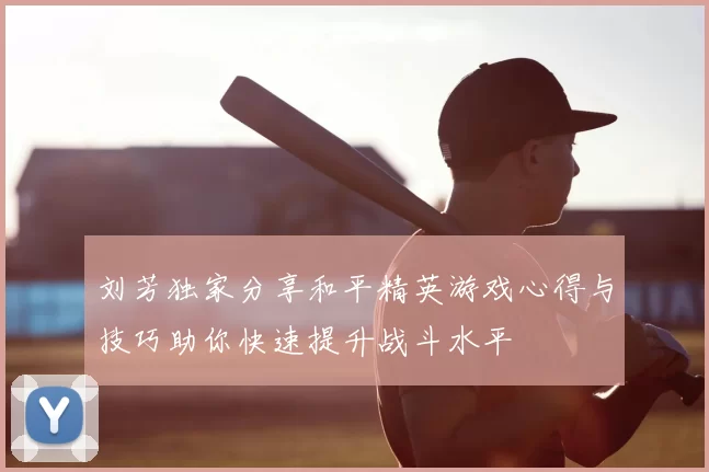 刘芳独家分享和平精英游戏心得与技巧助你快速提升战斗水平