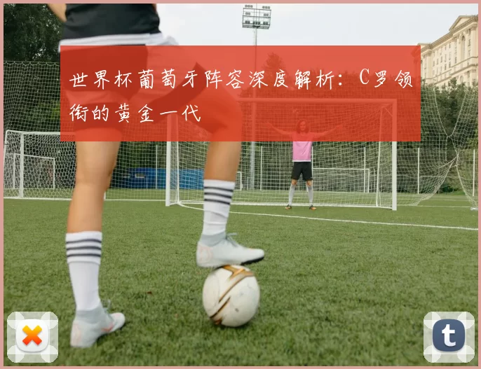 世界杯葡萄牙阵容深度解析：C罗领衔的黄金一代
