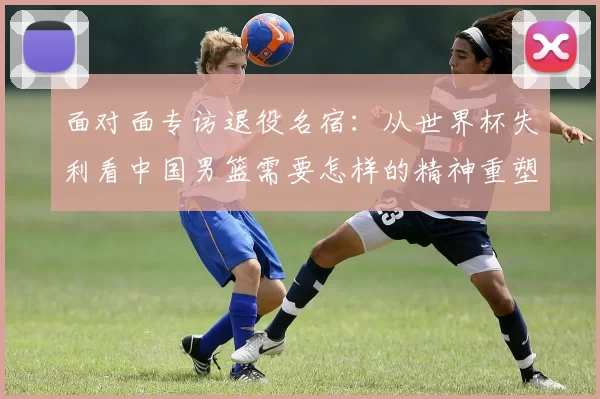 面对面专访退役名宿：从世界杯失利看中国男篮需要怎样的精神重塑