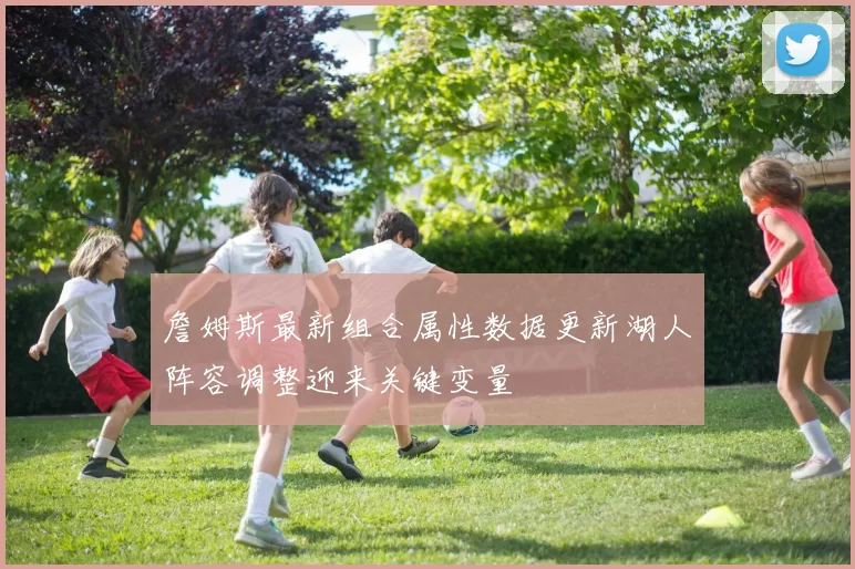詹姆斯最新组合属性数据更新湖人阵容调整迎来关键变量