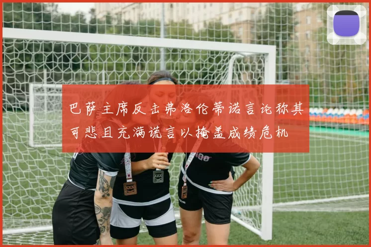 巴萨主席反击弗洛伦蒂诺言论称其可悲且充满谎言以掩盖成绩危机