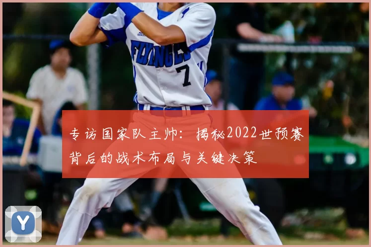 专访国家队主帅：揭秘2022世预赛背后的战术布局与关键决策