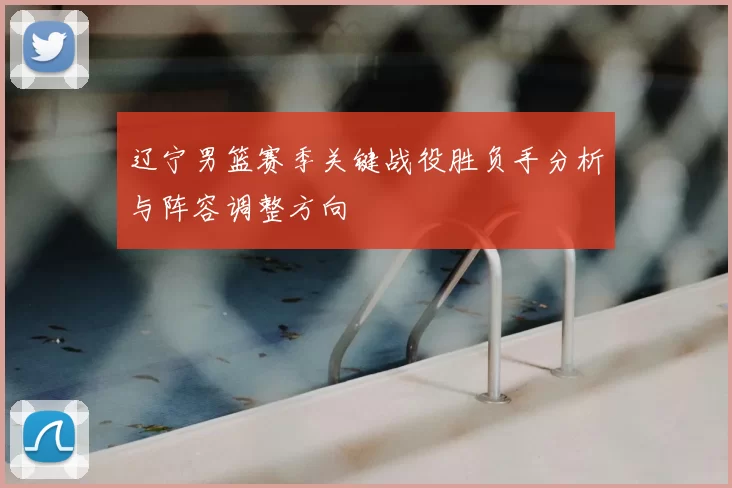 辽宁男篮赛季关键战役胜负手分析与阵容调整方向
