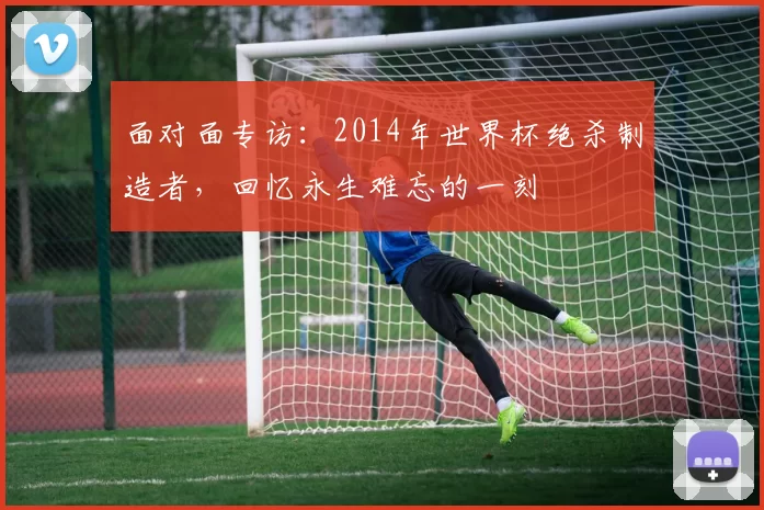 面对面专访：2014年世界杯绝杀制造者，回忆永生难忘的一刻