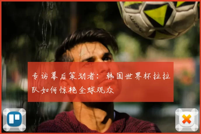 专访幕后策划者:韩国世界杯拉拉队如何惊艳全球观众