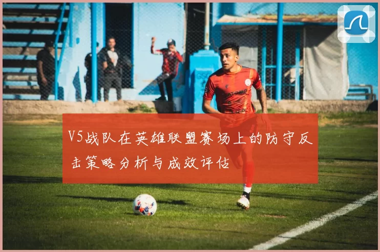 V5战队在英雄联盟赛场上的防守反击策略分析与成效评估