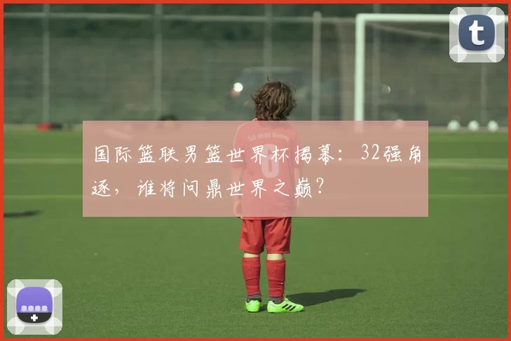 国际篮联男篮世界杯揭幕：32强角逐，谁将问鼎世界之巅？