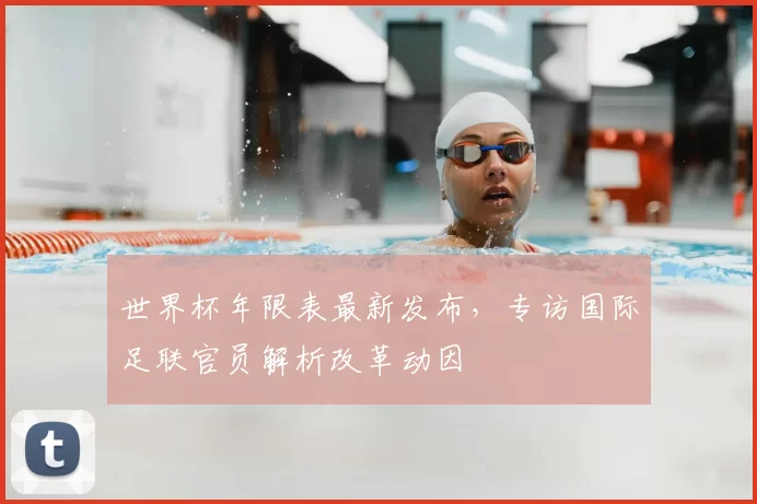 世界杯年限表最新发布,专访国际足联官员解析改革动因