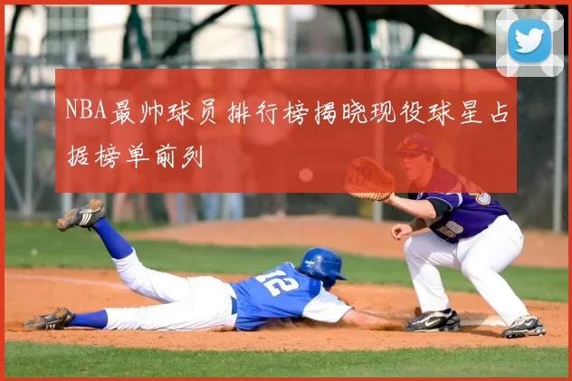 NBA最帅球员排行榜揭晓现役球星占据榜单前列