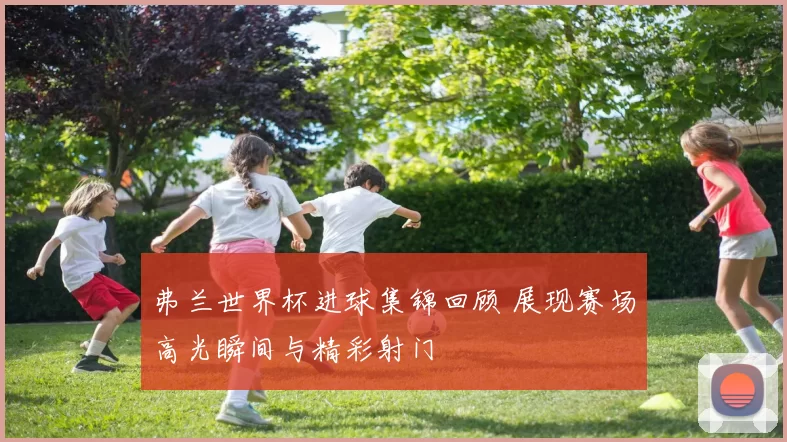 弗兰世界杯进球集锦回顾 展现赛场高光瞬间与精彩射门