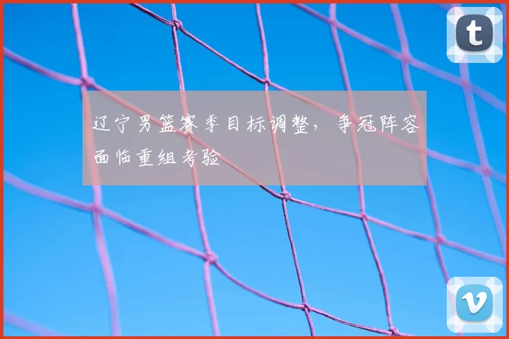 辽宁男篮赛季目标调整，争冠阵容面临重组考验