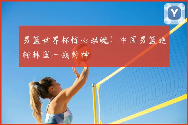 男篮世界杯惊心动魄!中国男篮逆转韩国一战封神