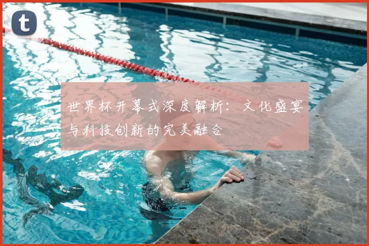 世界杯开幕式深度解析：文化盛宴与科技创新的完美融合