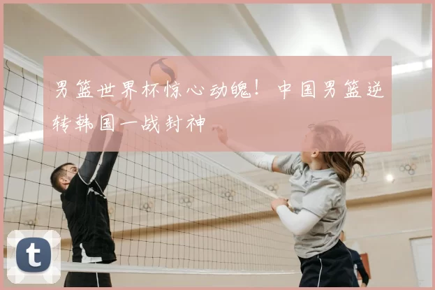 男篮世界杯惊心动魄!中国男篮逆转韩国一战封神