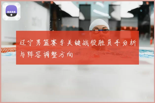 辽宁男篮赛季关键战役胜负手分析与阵容调整方向