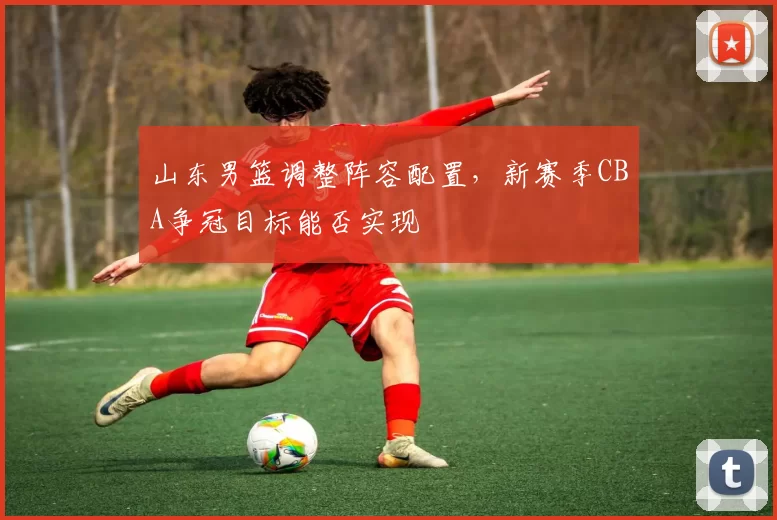 山东男篮调整阵容配置,新赛季CBA争冠目标能否实现
