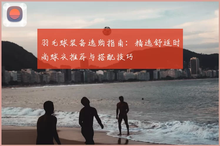 羽毛球装备选购指南：精选舒适时尚球衣推荐与搭配技巧
