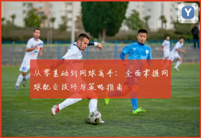 从零基础到网球高手：全面掌握网球配合技巧与策略指南