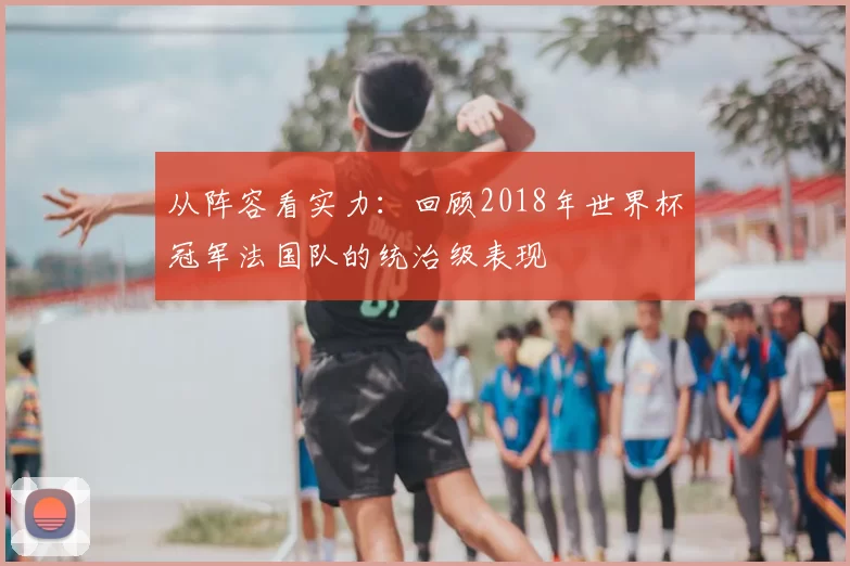 从阵容看实力：回顾2018年世界杯冠军法国队的统治级表现