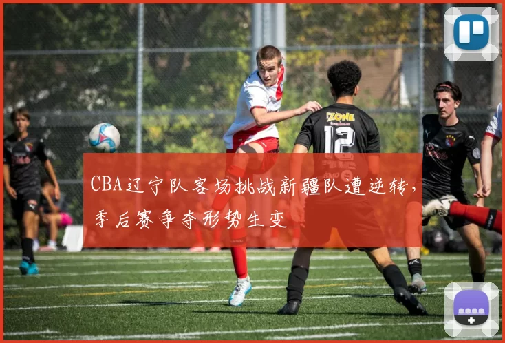 CBA辽宁队客场挑战新疆队遭逆转，季后赛争夺形势生变