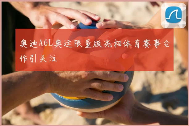 奥迪A6L奥运限量版亮相体育赛事合作引关注