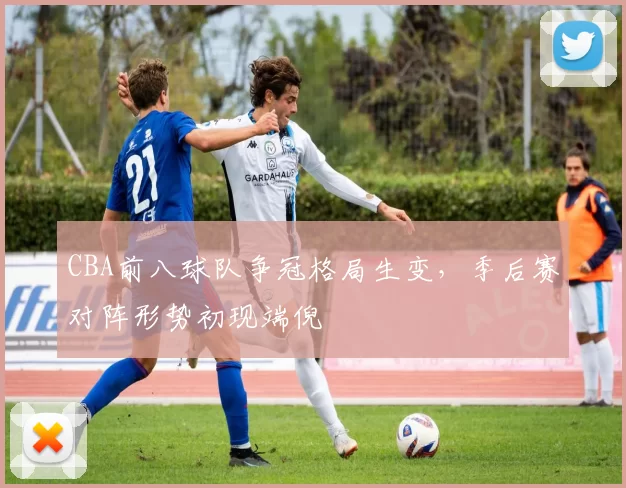 CBA前八球队争冠格局生变，季后赛对阵形势初现端倪