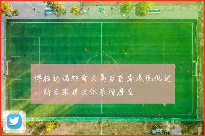 博格达诺维奇交易后首秀表现低迷，新东家进攻体系待磨合