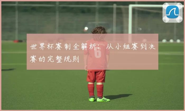 世界杯赛制全解析：从小组赛到决赛的完整规则