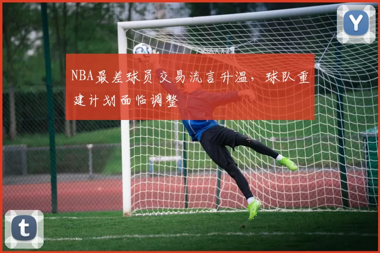 NBA最差球员交易流言升温,球队重建计划面临调整